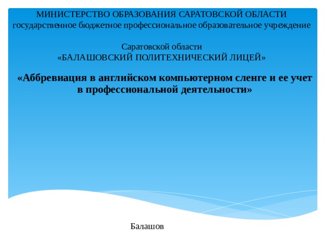 МИНИСТЕРСТВО ОБРАЗОВАНИЯ САРАТОВСКОЙ ОБЛАСТИ государственное бюджетное профессиональное образовательное учреждение Саратовской области «БАЛАШОВСКИЙ ПОЛИТЕХНИЧЕСКИЙ ЛИЦЕЙ» «Аббревиация в английском компьютерном сленге и ее учет в профессиональной деятельности» Балашов 