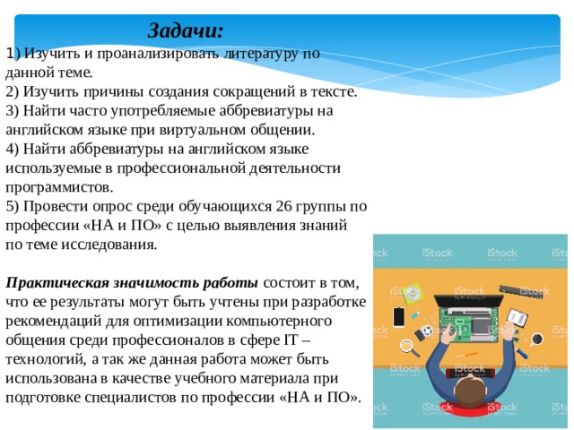 Задачи: 1 ) Изучить и проанализировать литературу по данной теме. 2) Изучить причины создания сокращений в тексте. 3) Найти часто употребляемые аббревиатуры на английском языке при виртуальном общении. 4) Найти аббревиатуры на английском языке используемые в профессиональной деятельности программистов. 5) Провести опрос среди обучающихся 26 группы по профессии «НА и ПО» с целью выявления знаний по теме исследования. Практическая значимость работы  состоит в том, что ее результаты могут быть учтены при разработке рекомендаций для оптимизации компьютерного общения среди профессионалов в сфере IT – технологий, а так же данная работа может быть использована в качестве учебного материала при подготовке специалистов по профессии «НА и ПО». 