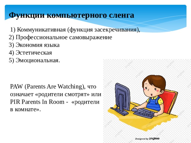 Функции компьютерного сленга  1) Коммуникативная (функция засекречивания), 2) Профессиональное самовыражение 3) Экономия языка 4) Эстетическая 5) Эмоциональная. PAW (Parents Are Watching), что означает «родители смотрят» или PIR Parents In Room - «родители в комнате». 