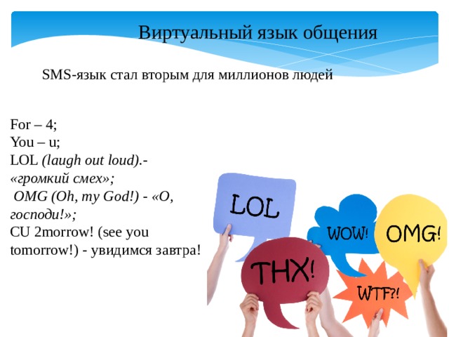 Виртуальный язык общения SMS-язык стал вторым для миллионов людей For – 4; You – u; LOL  (laugh out loud).- «громкий смех»;  OMG (Oh, my God!) - «О, господи!»;  CU 2morrow! (see you tomorrow!) - увидимся завтра! 