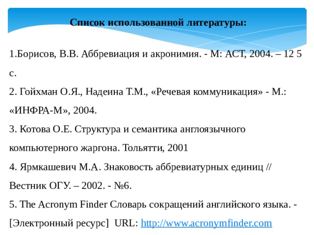 Список использованной литературы:   1.Борисов, В.В. Аббревиация и акронимия. - М: АСТ, 2004. – 12 5 с. 2. Гойхман О.Я., Надеина Т.М., «Речевая коммуникация» - М.: «ИНФРА-М», 2004. 3. Котова О.Е. Структура и семантика англоязычного компьютерного жаргона. Тольятти, 2001 4. Ярмкашевич М.А. Знаковость аббревиатурных единиц // Вестник ОГУ. – 2002. - №6. 5. The Acronym Finder Словарь сокращений английского языка. -[Электронный ресурс] URL: http://www.acronymfinder.com 