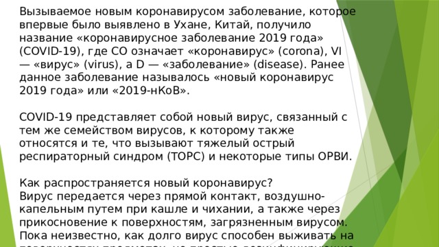 Вызываемое новым коронавирусом заболевание, которое впервые было выявлено в Ухане, Китай, получило название «коронавирусное заболевание 2019 года» (COVID-19), где CO означает «коронавирус» (corona), VI — «вирус» (virus), а D — «заболевание» (disease). Ранее данное заболевание называлось «новый коронавирус 2019 года» или «2019-нКоВ». COVID-19 представляет собой новый вирус, связанный с тем же семейством вирусов, к которому также относятся и те, что вызывают тяжелый острый респираторный синдром (ТОРС) и некоторые типы ОРВИ. Как распространяется новый коронавирус? Вирус передается через прямой контакт, воздушно-капельным путем при кашле и чихании, а также через прикосновение к поверхностям, загрязненным вирусом. Пока неизвестно, как долго вирус способен выживать на поверхностях предметах, но простые дезинфицирующие средства могут убить его. 