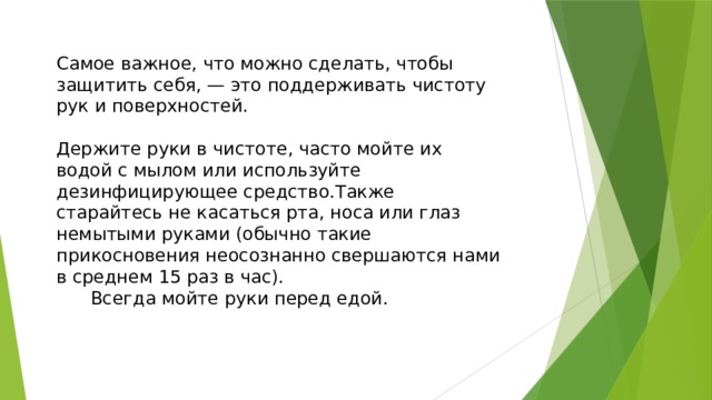 Самое важное, что можно сделать, чтобы защитить себя, — это поддерживать чистоту рук и поверхностей. Держите руки в чистоте, часто мойте их водой с мылом или используйте дезинфицирующее средство.Также старайтесь не касаться рта, носа или глаз немытыми руками (обычно такие прикосновения неосознанно свершаются нами в среднем 15 раз в час). Всегда мойте руки перед едой. 
