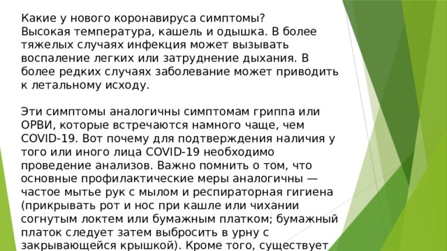 Какие у нового коронавируса симптомы? Высокая температура, кашель и одышка. В более тяжелых случаях инфекция может вызывать воспаление легких или затруднение дыхания. В более редких случаях заболевание может приводить к летальному исходу. Эти симптомы аналогичны симптомам гриппа или ОРВИ, которые встречаются намного чаще, чем COVID-19. Вот почему для подтверждения наличия у того или иного лица COVID-19 необходимо проведение анализов. Важно помнить о том, что основные профилактические меры аналогичны — частое мытье рук с мылом и респираторная гигиена (прикрывать рот и нос при кашле или чихании согнутым локтем или бумажным платком; бумажный платок следует затем выбросить в урну с закрывающейся крышкой). Кроме того, существует вакцина от гриппа, поэтому не забывайте о своевременных прививках себе и своему ребенку. 
