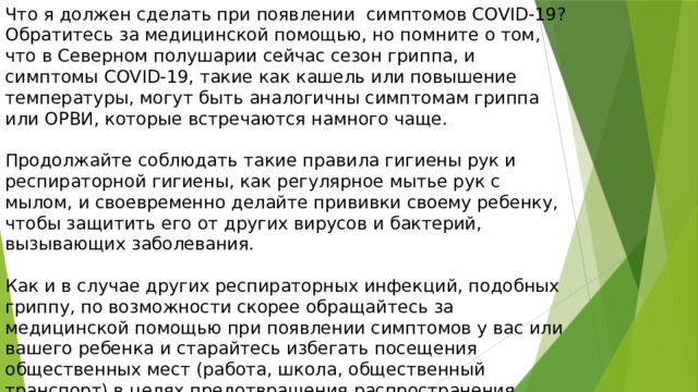 Что я должен сделать при появлении симптомов COVID-19? Обратитесь за медицинской помощью, но помните о том, что в Северном полушарии сейчас сезон гриппа, и симптомы COVID-19, такие как кашель или повышение температуры, могут быть аналогичны симптомам гриппа или ОРВИ, которые встречаются намного чаще. Продолжайте соблюдать такие правила гигиены рук и респираторной гигиены, как регулярное мытье рук с мылом, и своевременно делайте прививки своему ребенку, чтобы защитить его от других вирусов и бактерий, вызывающих заболевания. Как и в случае других респираторных инфекций, подобных гриппу, по возможности скорее обращайтесь за медицинской помощью при появлении симптомов у вас или вашего ребенка и старайтесь избегать посещения общественных мест (работа, школа, общественный транспорт) в целях предотвращения распространения инфекции среди других людей 