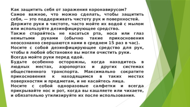 Как защитить себя от заражения коронавирусом? Самое важное, что можно сделать, чтобы защитить себя, — это поддерживать чистоту рук и поверхностей. Держите руки в чистоте, часто мойте их водой с мылом или используйте дезинфицирующее средство. Также старайтесь не касаться рта, носа или глаз немытыми руками (обычно такие прикосновения неосознанно свершаются нами в среднем 15 раз в час). Носите с собой дезинфицирующее средство для рук, чтобы в любой обстановке вы могли очистить руки. Всегда мойте руки перед едой. Будьте особенно осторожны, когда находитесь в людных местах, аэропортах и других системах общественного транспорта. Максимально сократите прикосновения к находящимся в таких местах поверхностям и предметам, и не касайтесь лица. Носите с собой одноразовые салфетки и всегда прикрывайте нос и рот, когда вы кашляете или чихаете, и обязательно утилизируйте их после использования. 