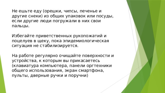 Не ешьте еду (орешки, чипсы, печенье и другие снеки) из общих упаковок или посуды, если другие люди погружали в них свои пальцы. Избегайте приветственных рукопожатий и поцелуев в щеку, пока эпидемиологическая ситуация не стабилизируется. На работе регулярно очищайте поверхности и устройства, к которым вы прикасаетесь (клавиатура компьютера, панели оргтехники общего использования, экран смартфона, пульты, дверные ручки и поручни) 
