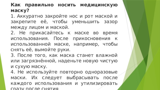 Как правильно носить медицинскую маску? 1. Аккуратно закройте нос и рот маской и закрепите её, чтобы уменьшить зазор между лицом и маской. 2. Не прикасайтесь к маске во время использования. После прикосновения к использованной маске, например, чтобы снять её, вымойте руки. 3. После того, как маска станет влажной или загрязнённой, наденьте новую чистую и сухую маску. 4. Не используйте повторно одноразовые маски. Их следует выбрасывать после каждого использования и утилизировать сразу после снятия 