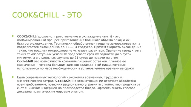 COOK&CHILL - ЭТО COOK&CHILL(дословно: приготовление и охлаждение (анг.)) – это комбинированный процесс приготовления большого объема блюд и их быстрого охлаждения. Термически обработанная пища не замораживается, а подвергается охлаждению до +1…+4 градусов. Причем скорость охлаждения такая, что вредная микрофлора не успевает развиться. Хранение продуктов в таких температурных условиях продлевает срок их годности до 5 суток минимум, а в отдельных случаях до 21 суток до подачи на стол. Cook&hill это возможность хранения пищевых остатков. Главное ее назначение – готовка больших запасов охлажденной пищи, которые используются по мере необходимости в установленные временные сроки. Цель современных технологий – экономия временных, трудовых и энергетических затрат. Cook&Chill в этом отношении отвечает абсолютно всем требованиям, позволяя рационально управлять стоимостью продукта за счет снижения издержек на производство блюда. Эффективность способа доказана практическим мировым опытом. 