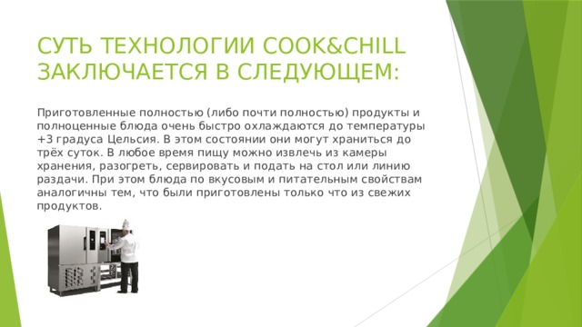 СУТЬ ТЕХНОЛОГИИ COOK&CHILL ЗАКЛЮЧАЕТСЯ В СЛЕДУЮЩЕМ: Приготовленные полностью (либо почти полностью) продукты и полноценные блюда очень быстро охлаждаются до температуры +3 градуса Цельсия. В этом состоянии они могут храниться до трёх суток. В любое время пищу можно извлечь из камеры хранения, разогреть, сервировать и подать на стол или линию раздачи. При этом блюда по вкусовым и питательным свойствам аналогичны тем, что были приготовлены только что из свежих продуктов. 