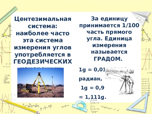 Центезимальная система: наиболее часто эта система измерения углов употребляется в ГЕОДЕЗИЧЕСКИХ измерениях. За единицу принимается 1/100 часть прямого угла. Единица измерения называется ГРАДОМ.  1g = 0,01570796 радиан,  1g = 0,900° или 1° = 1,111g. 