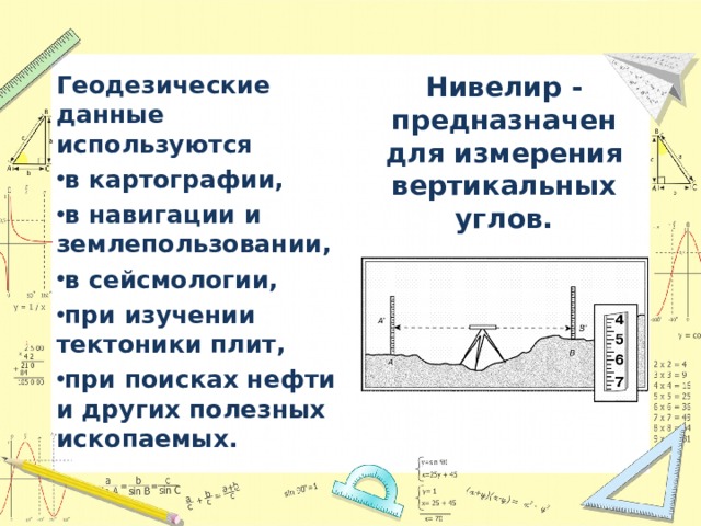 Геодезические данные используются Нивелир - предназначен для измерения вертикальных углов. в картографии, в навигации и землепользовании, в сейсмологии, при изучении тектоники плит, при поисках нефти и других полезных ископаемых. 