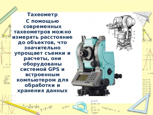 Тахеометр С помощью современных тахеометров можно измерять расстояние до объектов, что значительно упрощает съемки и расчеты, они оборудованы системой GPS и встроенным компьютером для обработки и хранения данных 