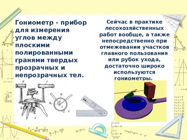 Гониометр - прибор для измерения углов между плоскими полированными гранями твердых прозрачных и непрозрачных тел. Сейчас в практике лесохозяйственных работ вообще, а также непосредственно при отмежевании участков главного пользования или рубок ухода, достаточно широко используются гониометры. 