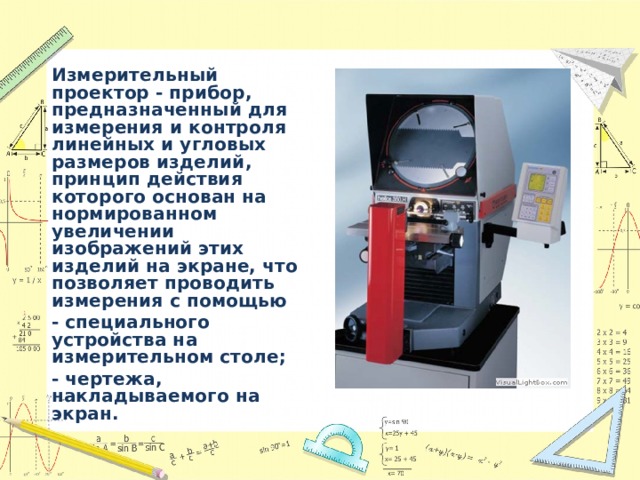 Измерительный проектор - прибор, предназначенный для измерения и контроля линейных и угловых размеров изделий, принцип действия которого основан на нормированном увеличении изображений этих изделий на экране, что позволяет проводить измерения с помощью - специального устройства на измерительном столе; - чертежа, накладываемого на экран.  