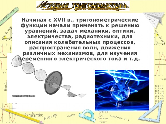 Начиная с XVII в., тригонометрические функции начали применять к решению уравнений, задач механики, оптики, электричества, радиотехники, для описания колебательных процессов, распространения волн, движения различных механизмов, для изучения переменного электрического тока и т.д. 