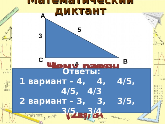  Математический диктант   А 5 3 С В 4 Ответы: 1 вариант – 4,  4,  4 /5, 4/5, 4/3 2 вариант – 3,  3,  3 /5, 3/5, 3/4 Чему равен прилежащий катет для угла  (1в) В (2в) А Найдите cos угла  (1в) B (2в) A Чему равен противолежащий катет для угла  (1в) А (2в) В Найдите sin угла  (1в) А (2в) В Найдите tg угла  (1в) A (2в) B 49 