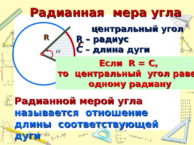 Радианная мера угла  центральный угол R  – радиус С – длина дуги R С Если R = C , то центральный угол равен одному радиану Радианной мерой угла называется отношение длины соответствующей дуги к радиусу окружности 