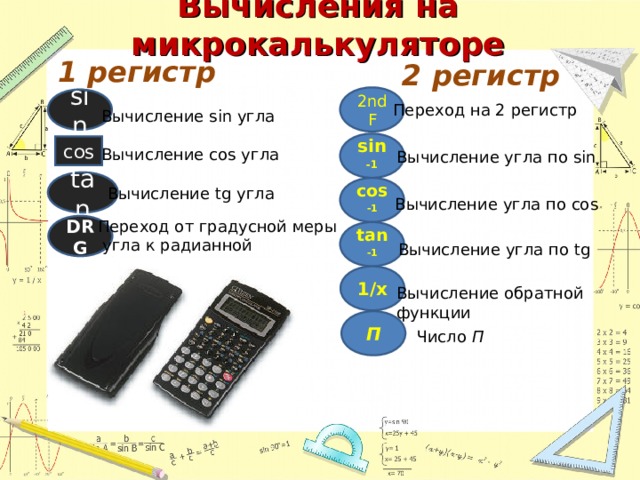 Вычисления на микрокалькуляторе 1 регистр 2 регистр 2ndF sin Переход на 2 регистр Вычисление sin угла sin -1 cos Вычисление cos угла Вычисление угла по sin tan cos -1 Вычисление tg угла Вычисление угла по cos Переход от градусной меры  угла к радианной DRG tan -1 Вычисление угла по tg 1/x Вычисление обратной  функции П Число П 