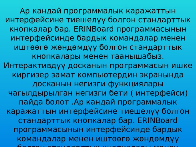 Ар кандай программалык каражаттын интерфейсине тиешелүү болгон стандарттык кнопкалар бар. ERINBoard программасынын интерфейсинде бардык командалар менен иштөөгө жөндөмдүү болгон стандарттык кнопкалары менен таанышабыз. Интерактивдүү досканын программасын ишке киргизер замат компьютердин экранында досканын негизги функциялары чагылдырылган негизги бети ( интерфейси) пайда болот .Ар кандай программалык каражаттын интерфейсине тиешелүү болгон стандарттык кнопкалар бар. ERINBoard программасынын интерфейсинде бардык командалар менен иштөөгө жөндөмдүү болгон стандарттык кнопкалары менен таанышабыз. 