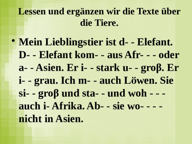 Lessen und ergänzen wir die Texte über die Tiere.   Mein Lieblingstier ist d- - Elefant. D- - Elefant kom- - aus Afr- - - oder a- - Asien. Er i- - stark u- - groβ. Er i- - grau. Ich m- - auch Lӧwen. Sie si- - groβ und sta- - und woh - - - auch i- Afrika. Ab- - sie wo- - - - nicht in Asien.   