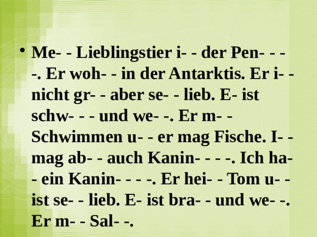 Me- - Lieblingstier i- - der Pen- - - -. Er woh- - in der Antarktis. Er i- - nicht gr- - aber se- - lieb. E- ist schw- - - und we- -. Er m- - Schwimmen u- - er mag Fische. I- - mag ab- - auch Kanin- - - -. Ich ha- - ein Kanin- - - -. Er hei- - Tom u- - ist se- - lieb. E- ist bra- - und we- -. Er m- - Sal- -.  