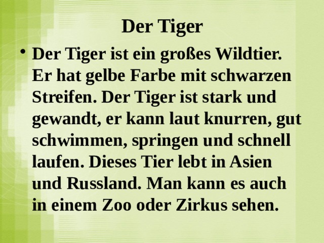 Der Tiger Der Tiger ist ein großes Wildtier. Er hat gelbe Farbe mit schwarzen Streifen. Der Tiger ist stark und gewandt, er kann laut knurren, gut schwimmen, springen und schnell laufen. Dieses Tier lebt in Asien und Russland. Man kann es auch in einem Zoo oder Zirkus sehen.  