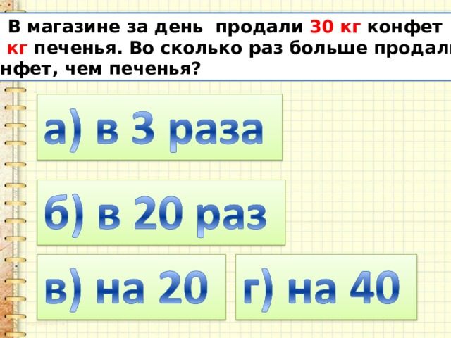 10. В магазине за день продали 30 кг конфет и  10 кг печенья. Во сколько раз больше продали  конфет, чем печенья? 