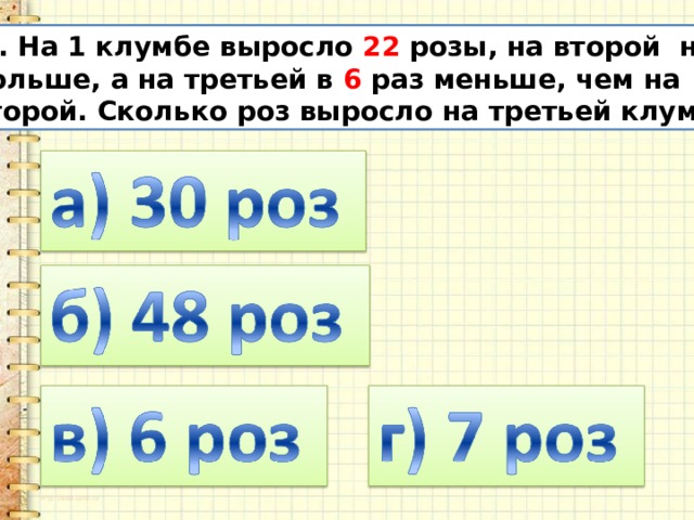 11. На 1 клумбе выросло 22 розы, на второй на 14  больше, а на третьей в 6 раз меньше, чем на  второй. Сколько роз выросло на третьей клумбе? 