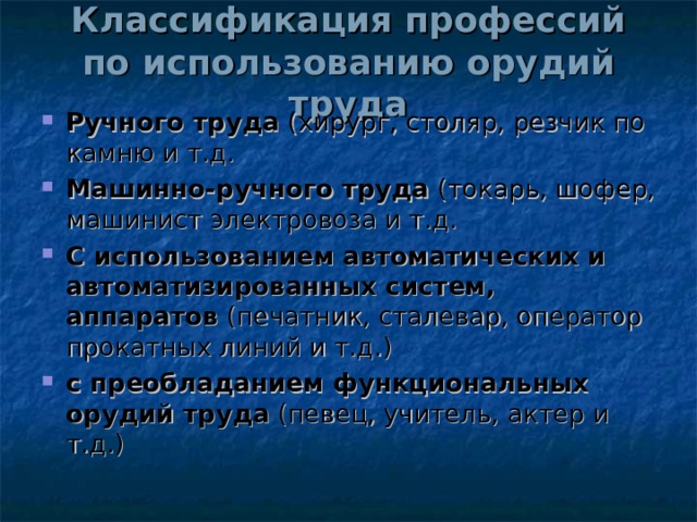 Классификация профессий  по использованию орудий труда Ручного труда (хирург, столяр, резчик по камню и т.д. Машинно-ручного труда (токарь, шофер, машинист электровоза и т.д. С использованием автоматических и автоматизированных систем, аппаратов (печатник, сталевар, оператор прокатных линий и т.д.) с преобладанием функциональных орудий труда (певец, учитель, актер и т.д.)  