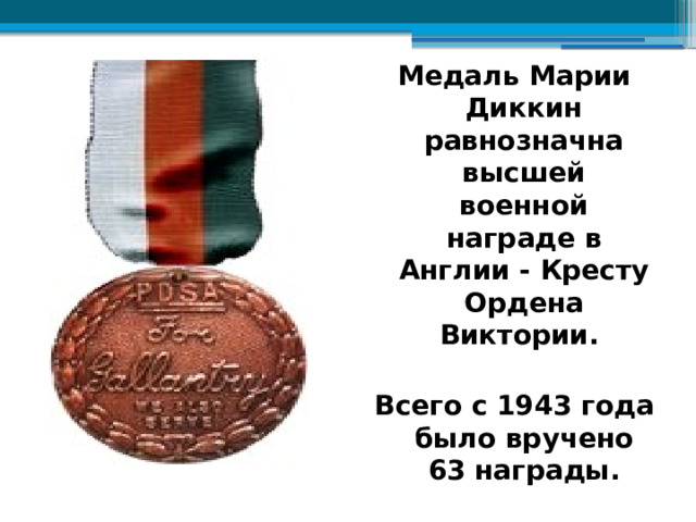 Медаль Марии Диккин равнозначна высшей военной награде в Англии - Кресту Ордена Виктории.  Всего с 1943 года было вручено 63 награды. 