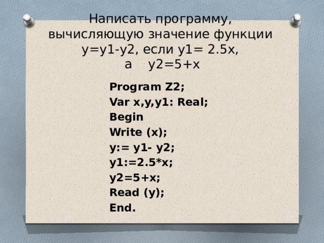 Написать программу, вычисляющую значение функции у=у1-у2, если у1= 2.5х,  а у2=5+х Program Z2; Var x,y,y1: Real; Begin Write (x); y:= y1- у2; y1:=2.5*x; у2=5+х; Read (y); End. 
