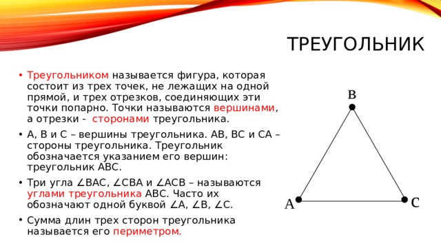 Треугольник Треугольником называется фигура, которая состоит из трех точек, не лежащих на одной прямой, и трех отрезков, соединяющих эти точки попарно. Точки называются вершинами , а отрезки - сторонами треугольника. А, В и С – вершины треугольника. АВ, ВС и СА – стороны треугольника. Треугольник обозначается указанием его вершин: треугольник АВС. Три угла ∠ВАС, ∠СВА и ∠АСВ – называются углами треугольника АВС. Часто их обозначают одной буквой ∠А, ∠В, ∠С. Сумма длин трех сторон треугольника называется его периметром. в с А 
