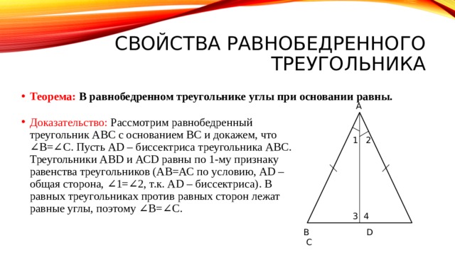 Свойства равнобедренного треугольника Теорема: В равнобедренном треугольнике углы при основании равны. А Доказательство: Рассмотрим равнобедренный треугольник АВС с основанием ВС и докажем, что ∠В=∠С. Пусть АD – биссектриса треугольника АВС. Треугольники АВD и АСD равны по 1-му признаку равенства треугольников (АВ=АС по условию, АD – общая сторона, ∠1=∠2, т.к. АD – биссектриса). В равных треугольниках против равных сторон лежат равные углы, поэтому ∠В=∠С. 1 2 3 4 В D C 