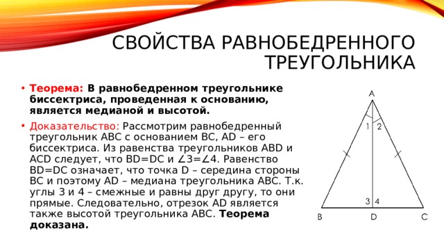 Свойства равнобедренного треугольника Теорема: В равнобедренном треугольнике биссектриса, проведенная к основанию, является медианой и высотой. Доказательство: Рассмотрим равнобедренный треугольник АВС с основанием ВС, АD – его биссектриса. Из равенства треугольников АВD и АСD следует, что ВD=DС и ∠3=∠4. Равенство ВD=DС означает, что точка D – середина стороны ВС и поэтому АD – медиана треугольника АВС. Т.к. углы 3 и 4 – смежные и равны друг другу, то они прямые. Следовательно, отрезок АD является также высотой треугольника АВС. Теорема доказана. 