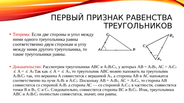 Первый признак равенства треугольников Теорема: Если две стороны и угол между ними одного треугольника равны соответственно двум сторонам и углу между ними другого треугольника, то такие треугольники равны. Доказательство: Рассмотрим треугольники ABC и A 1 B 1 C 1 , у которых АВ = A 1 B 1 , АС = A 1 C 1 ∠ А = ∠ А 1. Так как ∠ А = ∠ А 1 , то треугольник ABC можно наложить на треугольник А 1 В 1 С 1 так, что вершина А совместится с вершиной А 1 , а стороны АВ и АС наложатся соответственно на лучи А 1 В 1 и A 1 C 1 . Поскольку АВ = A 1 B 1 , АС = А 1 С 1 , то сторона АВ совместится со стороной А 1 В 1 а сторона АС — со стороной А 1 C 1 ; в частности, совместятся точки В и В 1 , С и C 1 . Следовательно, совместятся стороны ВС и В 1 С 1 . Итак, треугольники ABC и А 1 В 1 С 1 полностью совместятся, значит, они равны. 