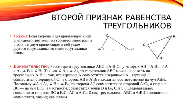 Второй признак равенства треугольников Теорема: Если сторона и два прилежащих к ней угла одного треугольника соответственно равны стороне и двум прилежащим к ней углам другого треугольника, то такие треугольники равны. Доказательство: Рассмотрим треугольники ABC и A 1 B 1 C 1 , у которых АВ = A 1 B 1 , ∠А = A 1 , ∠ В = ∠ В 1 . Так как ∠ А = ∠ А 1 , то треугольник ABC можно наложить на треугольник А 1 В 1 С 1 так, что вершина А совместится с вершиной А 1 , вершина С совместится с вершиной С 1 , а сторона АВ и А 1 В 1 наложится соответственно на луч А 1 В 1 . Поскольку ∠А = A 1 , ∠ В = ∠ В 1 , то сторона АС совместится со стороной А 1 С 1 , а сторона ВС — на луч В 1 С 1 ; в частности, совместятся точки В и В 1 , С и C 1 . Следовательно, совместятся стороны ВС и В 1 С 1 ,  АС и А 1 С 1 . Итак, треугольники ABC и А 1 В 1 С 1 полностью совместятся, значит, они равны. 