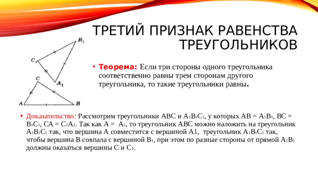 Третий признак равенства треугольников Теорема: Если три стороны одного треугольника соответственно равны трем сторонам другого треугольника, то такие треугольники равны . Доказательство: Рассмотрим треугольники ABC и A 1 B 1 C 1 , у которых АВ = А 1 В 1 , ВС = В 1 С 1 , СА = С 1 А 1 . Так как А = А 1 , то треугольник ABC можно наложить на треугольник А 1 В 1 С 1 так, что вершина А совместится с вершиной А1, треугольник А 1 В 1 С 1 так, чтобы вершина В совпала с вершиной В 1 , при этом по разные стороны от прямой А 1 В 1 должны оказаться вершины С и С 1 . 