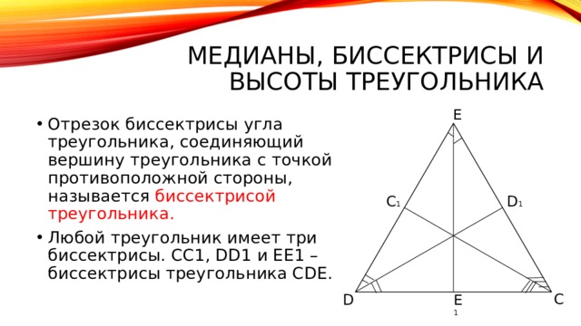 Медианы, биссектрисы и высоты треугольника Е Отрезок биссектрисы угла треугольника, соединяющий вершину треугольника с точкой противоположной стороны, называется биссектрисой треугольника. Любой треугольник имеет три биссектрисы. СС1, DD1 и ЕЕ1 – биссектрисы треугольника СDЕ. D 1 C 1 C D E 1 