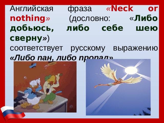 Английская фраза « Neck or nothing »  (дословно: « Либо добьюсь, либо себе шею сверну » ) соответствует русскому выражению «Либо пан, либо пропал»  