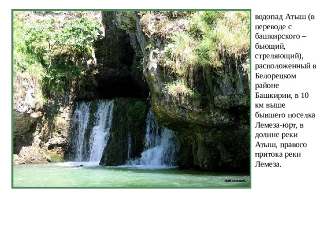 водопад Атыш (в переводе с башкирского – бьющий, стреляющий), расположенный в Белорецком районе Башкирии, в 10 км выше бывшего поселка Лемеза-юрт, в долине реки Атыш, правого притока реки Лемеза. 