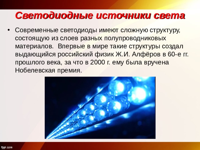 Светодиодные источники света Современные светодиоды имеют сложную структуру, состоящую из слоев разных полупроводниковых материалов. Впервые в мире такие структуры создал выдающийся российский физик Ж.И. Алфёров в 60-е гг. прошлого века, за что в 2000 г. ему была вручена Нобелевская премия.  