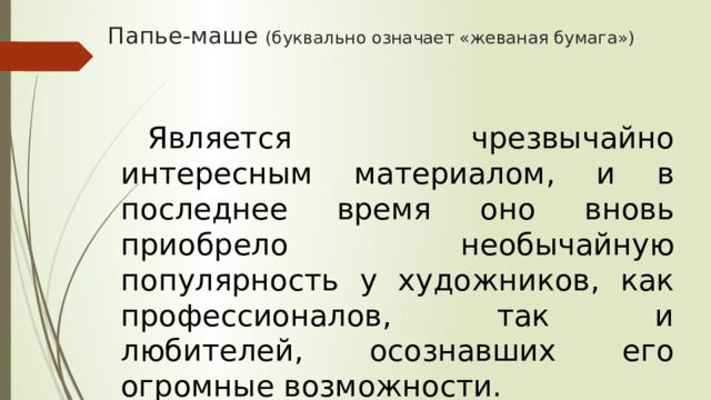 Папье-маше (буквально означает «жеваная бумага»)     Является чрезвычайно интересным материалом, и в последнее время оно вновь приобрело необычайную популярность у художников, как профессионалов, так и любителей, осознавших его огромные возможности. 