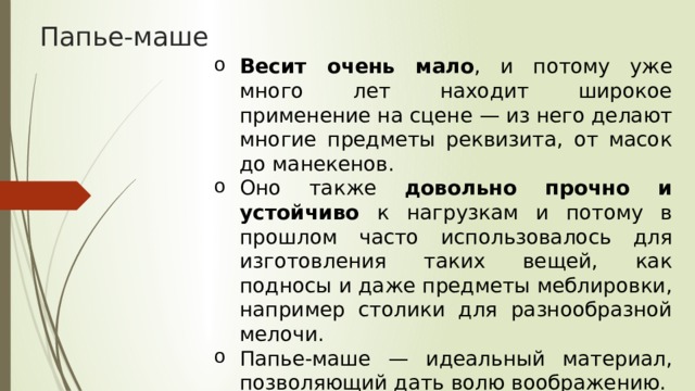 Папье-маше Весит очень мало , и потому уже много лет находит широкое применение на сцене — из него делают многие предметы реквизита, от масок до манекенов. Оно также довольно прочно и устойчиво к нагрузкам и потому в прошлом часто использовалось для изготовления таких вещей, как подносы и даже предметы меблировки, например столики для разнообразной мелочи. Папье-маше — идеальный материал, позволяющий дать волю воображению. 