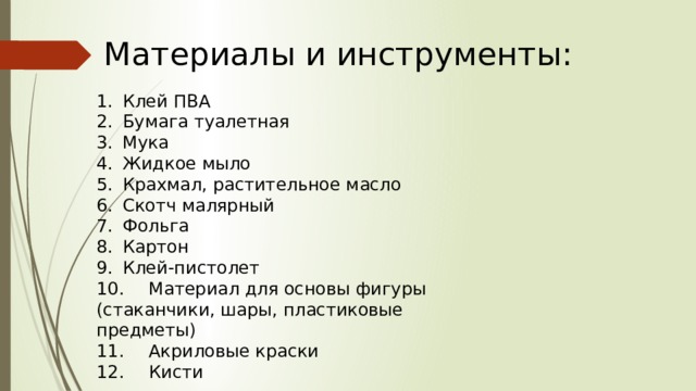 Материалы и инструменты: 1.  Клей ПВА 2.  Бумага туалетная 3.  Мука 4.  Жидкое мыло 5.  Крахмал, растительное масло 6.  Скотч малярный 7.  Фольга 8.  Картон 9.  Клей-пистолет 10.  Материал для основы фигуры (стаканчики, шары, пластиковые предметы) 11.  Акриловые краски 12.  Кисти 