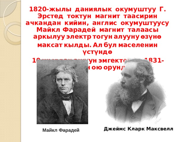 1820-жылы  даниялык  окумуштуу  Г. Эрстед  токтун  магнит  таасирин  ачкандан  кийин,  англис  окумуштуусу  Майкл Фарадей  магнит  талаасы аркылуу электр тогун алууну өзүнө  максат кылды. Ал бул маселенин  үстүндө  10 жылдан ашуун эмгектенип, 1831-жылы анын ою орундалды.  Джеймс Кларк Максвелл Майкл Фарадей 