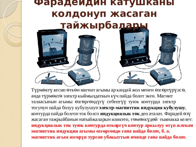 Фарадейдин катушканы колдонуп жасаган тайжырбалары Түрмөктү кесип өткөн магнит агымы ар кандай жол менен өзгөртүрүлсө,  анда түрмөктө электр кыймылдаткыч күч пайда болот экен. Магнит  талаасынын  агымы  өзгөргөндүгү  себептүү  туюк  контурда  электр тогунун пайда болуу кубулушун  электр-магниттик индукция кубулушу , контурда пайда болгон ток болсо  индукциялык ток  деп aталат. Фарадей өзү жасаган тажрыйбанын натыйжаларын иликтеп, төмөнкүдөй  тыянакка келет:  индукциялык ток туюк контурда өткөргүч контур аркылуу өтүп жаткан магниттик индукция агымы өзгөргөндө гана пайда болот, б. а. магниттик агым өзгөрүп турган убакыттын ичинде гана пайда болот. 