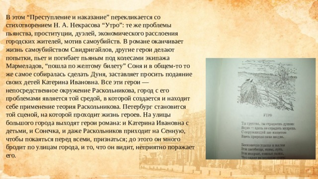 В этом “Преступление и наказание” перекликается со стихотворением Н. А. Некрасова “Утро”: те же проблемы пьянства, проституции, дуэлей, экономического расслоения городских жителей, мотив самоубийств. В романе оканчивает жизнь самоубийством Свидригайлов, другие герои делают попытки, пьет и погибает пьяным под колесами экипажа Мармеладов, “пошла по желтому билету” Соня и в общем-то то же самое собиралась сделать Дуня, заставляет просить подаяние своих детей Катерина Ивановна. Все эти герои — непосредственное окружение Раскольникова, город с его проблемами является той средой, в которой создается и находит себе применение теория Раскольникова. Петербург становится той сценой, на которой проходит жизнь героев. На улицы большого города выходят герои романа: и Катерина Ивановна с детьми, и Сонечка, и даже Раскольников приходит на Сенную, чтобы покаяться перед всеми, признаться; до этого он много бродит по улицам города, и то, что он видит, неприятно поражает его.  