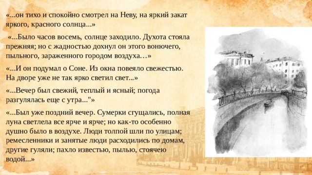 «...он тихо и спокойно смотрел на Неву, на яркий закат яркого, красного солнца...»  «...Было часов восемь, солнце заходило. Духота стояла прежняя; но с жадностью дохнул он этого вонючего, пыльного, зараженного городом воздуха…» «...И он подумал о Соне. Из окна повеяло свежестью. На дворе уже не так ярко светил свет...» «...Вечер был свежий, теплый и ясный; погода разгулялась еще с утра...