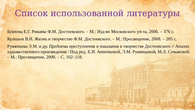 Список использованной литературы Буянова Е.Г. Романы Ф.М. Достоевского. – М.: Изд-во Московского ун-та, 2006. – 376 с.  Кулешов В.И. Жизнь и творчество Ф.М. Достоевского. – М.: Просвещение, 2008. – 205 с.  Румянцева Э.М. и др. Проблема преступления и наказания в творчестве Достоевского // Анализ художественного произведения / Под ред. Е.И. Анненковой, Э.М. Румянцевой, М.Л. Семановой. – М.: Просвещение, 2008. – С. 102–118.    